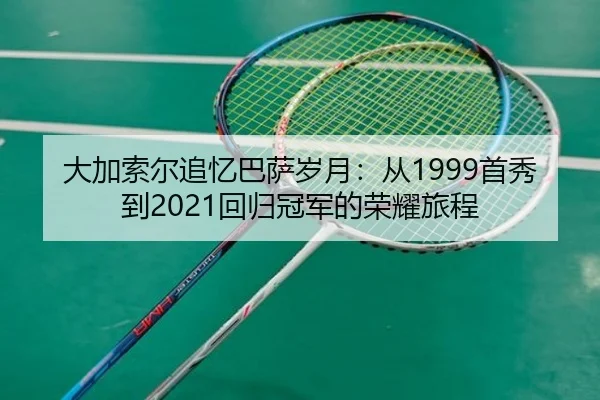 大加索尔追忆巴萨岁月：从1999首秀到2021回归冠军的荣耀旅程
