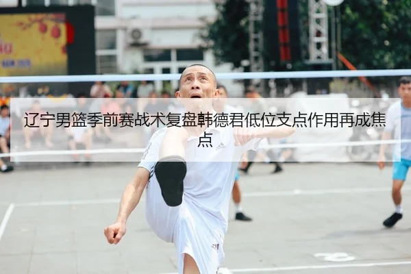 辽宁男篮季前赛战术复盘韩德君低位支点作用再成焦点